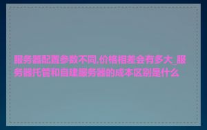 服务器配置参数不同,价格相差会有多大_服务器托管和自建服务器的成本区别是什么
