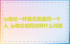 ip地址一样是否就是同一个人_ip地址相同说明什么问题