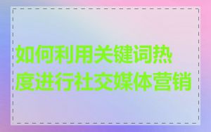 如何利用关键词热度进行社交媒体营销