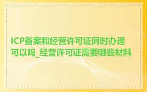 ICP备案和经营许可证同时办理可以吗_经营许可证需要哪些材料