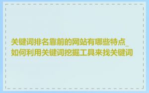 关键词排名靠前的网站有哪些特点_如何利用关键词挖掘工具来找关键词