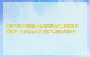 如何利用关键词优化提高网站在搜索引擎的排名_关键词优化中的常见问题有哪些
