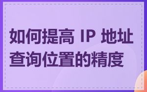 如何提高 IP 地址查询位置的精度