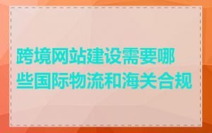 跨境网站建设需要哪些国际物流和海关合规