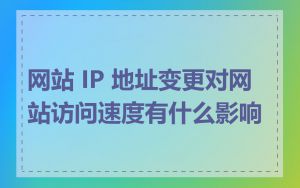 网站 IP 地址变更对网站访问速度有什么影响