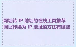 网址转 IP 地址的在线工具推荐_网址转换为 IP 地址的方法有哪些