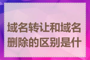 域名转让和域名删除的区别是什么