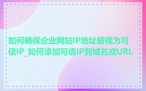 如何确保企业网站IP地址被视为可信IP_如何添加可信IP到域名或URL
