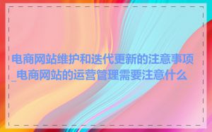 电商网站维护和迭代更新的注意事项_电商网站的运营管理需要注意什么