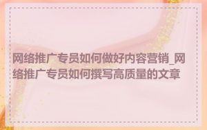 网络推广专员如何做好内容营销_网络推广专员如何撰写高质量的文章