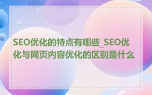 SEO优化的特点有哪些_SEO优化与网页内容优化的区别是什么
