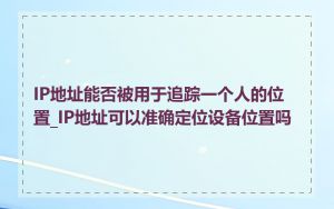 IP地址能否被用于追踪一个人的位置_IP地址可以准确定位设备位置吗