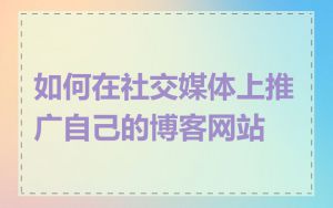 如何在社交媒体上推广自己的博客网站