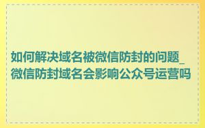 如何解决域名被微信防封的问题_微信防封域名会影响公众号运营吗