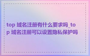 top 域名注册有什么要求吗_top 域名注册可以设置隐私保护吗