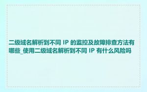二级域名解析到不同 IP 的监控及故障排查方法有哪些_使用二级域名解析到不同 IP 有什么风险吗
