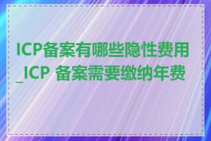 ICP备案有哪些隐性费用_ICP 备案需要缴纳年费吗