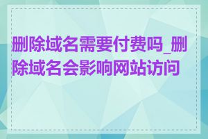 删除域名需要付费吗_删除域名会影响网站访问吗