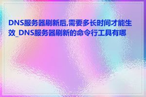 DNS服务器刷新后,需要多长时间才能生效_DNS服务器刷新的命令行工具有哪些