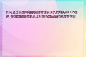 如何通过美国网络服务器地址实现负载均衡和CDN加速_美国网络服务器地址对国内网站访问速度有何影响