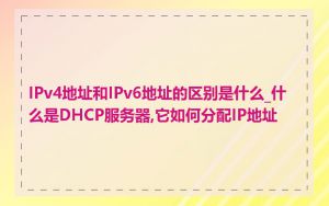 IPv4地址和IPv6地址的区别是什么_什么是DHCP服务器,它如何分配IP地址