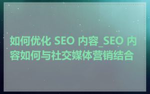 如何优化 SEO 内容_SEO 内容如何与社交媒体营销结合