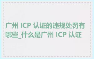 广州 ICP 认证的违规处罚有哪些_什么是广州 ICP 认证