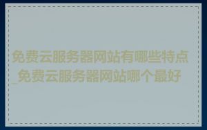 免费云服务器网站有哪些特点_免费云服务器网站哪个最好