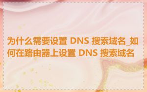 为什么需要设置 DNS 搜索域名_如何在路由器上设置 DNS 搜索域名