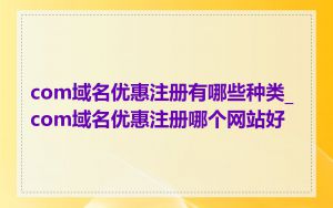 com域名优惠注册有哪些种类_com域名优惠注册哪个网站好