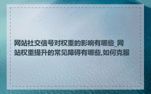 网站社交信号对权重的影响有哪些_网站权重提升的常见障碍有哪些,如何克服