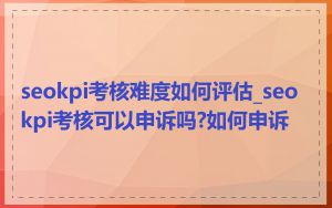 seokpi考核难度如何评估_seokpi考核可以申诉吗?如何申诉