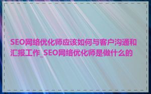 SEO网络优化师应该如何与客户沟通和汇报工作_SEO网络优化师是做什么的