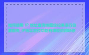 如何使用 IP 地址查询地图定位来进行位置服务_IP地址定位功能有哪些应用场景