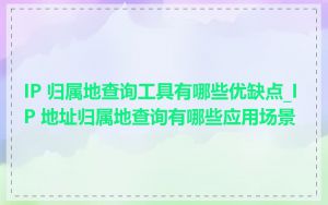 IP 归属地查询工具有哪些优缺点_IP 地址归属地查询有哪些应用场景