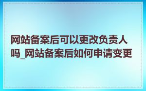 网站备案后可以更改负责人吗_网站备案后如何申请变更