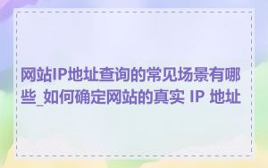 网站IP地址查询的常见场景有哪些_如何确定网站的真实 IP 地址