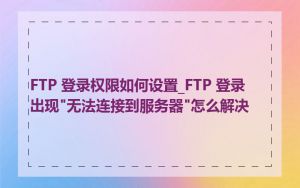FTP 登录权限如何设置_FTP 登录出现"无法连接到服务器"怎么解决