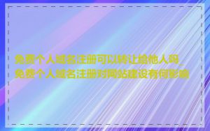免费个人域名注册可以转让给他人吗_免费个人域名注册对网站建设有何影响
