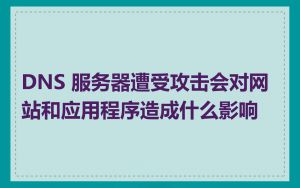 DNS 服务器遭受攻击会对网站和应用程序造成什么影响