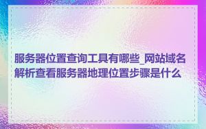 服务器位置查询工具有哪些_网站域名解析查看服务器地理位置步骤是什么