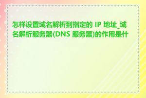 怎样设置域名解析到指定的 IP 地址_域名解析服务器(DNS 服务器)的作用是什么