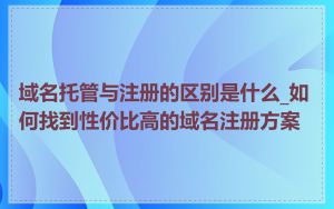 域名托管与注册的区别是什么_如何找到性价比高的域名注册方案