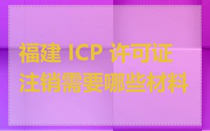 福建 ICP 许可证注销需要哪些材料