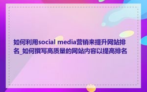 如何利用social media营销来提升网站排名_如何撰写高质量的网站内容以提高排名