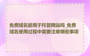 免费域名能用于托管网站吗_免费域名使用过程中需要注意哪些事项