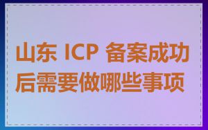 山东 ICP 备案成功后需要做哪些事项