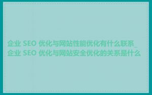 企业 SEO 优化与网站性能优化有什么联系_企业 SEO 优化与网站安全优化的关系是什么
