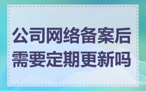 公司网络备案后需要定期更新吗
