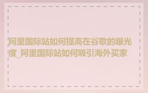 阿里国际站如何提高在谷歌的曝光度_阿里国际站如何吸引海外买家